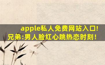 apple私人免费网站入口!兄弟:男人脸红心跳热恋时刻！