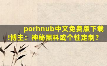 porhnub中文免费版下载!博主：神秘黑料或个性定制？