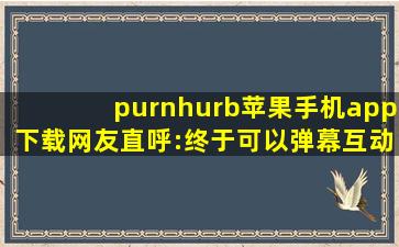 purnhurb苹果手机app下载网友直呼:终于可以弹幕互动了！