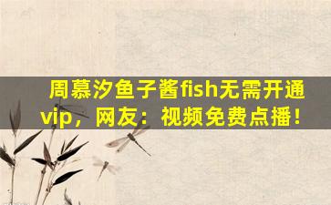 周慕汐鱼子酱fish无需开通vip，网友：视频免费点播！