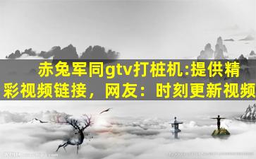 赤兔军同gtv打桩机:提供精彩视频链接，网友：时刻更新视频